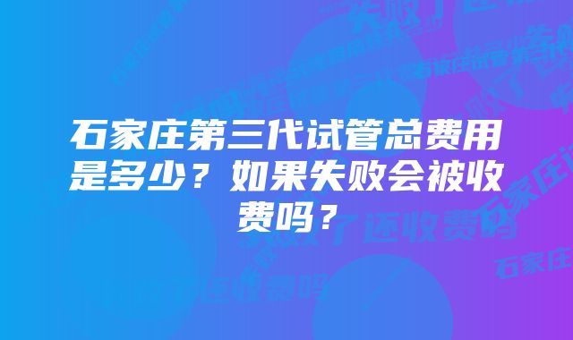 石家庄第三代试管总费用是多少？如果失败会被收费吗？