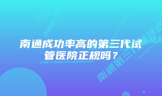 南通成功率高的第三代试管医院正规吗？