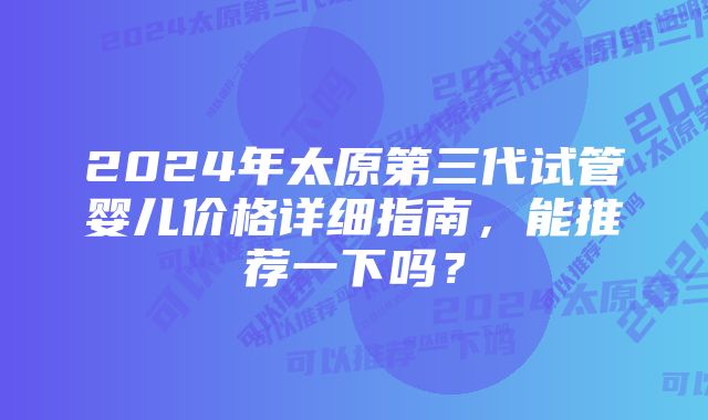 2024年太原第三代试管婴儿价格详细指南，能推荐一下吗？