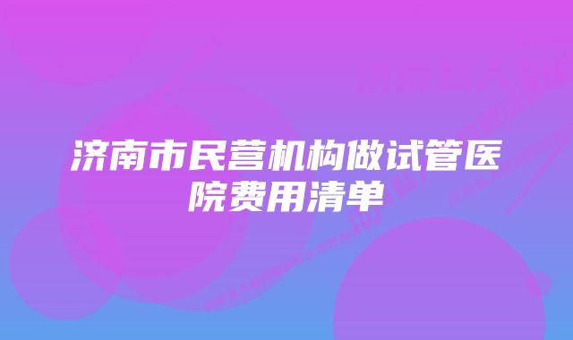 济南市民营机构做试管医院费用清单