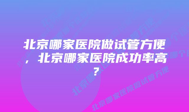 北京哪家医院做试管方便，北京哪家医院成功率高？