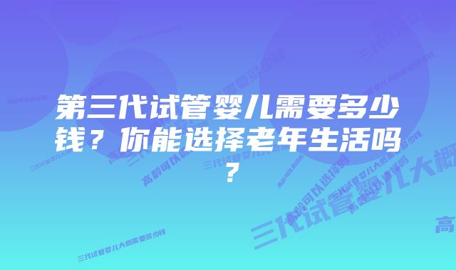 第三代试管婴儿需要多少钱？你能选择老年生活吗？