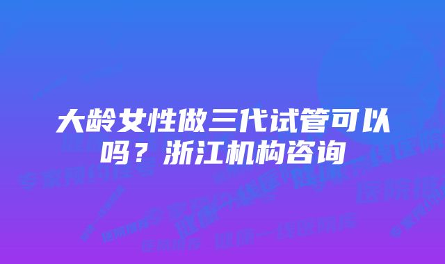 大龄女性做三代试管可以吗？浙江机构咨询