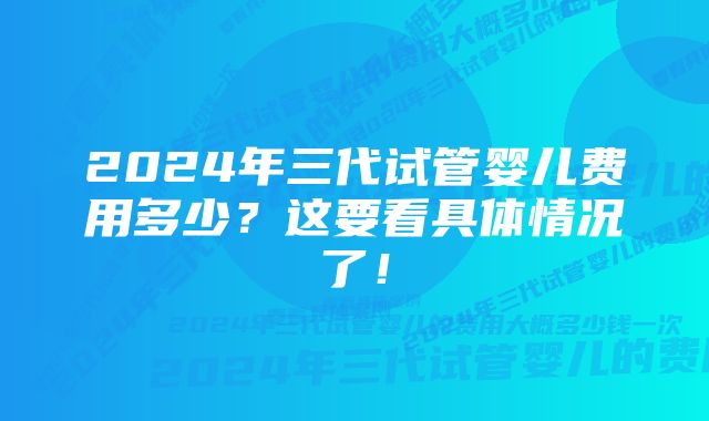 2024年三代试管婴儿费用多少？这要看具体情况了！