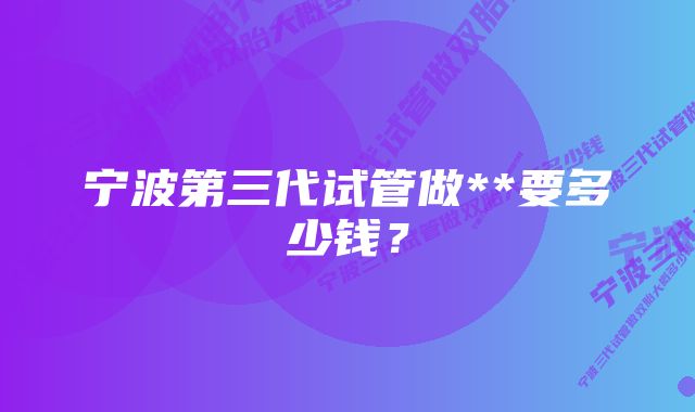 宁波第三代试管做**要多少钱？