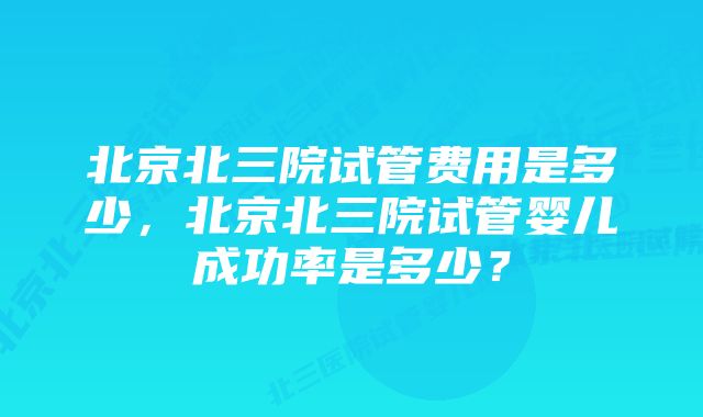 北京北三院试管费用是多少，北京北三院试管婴儿成功率是多少？