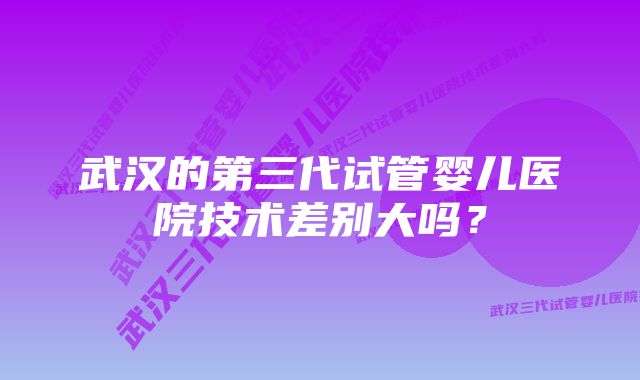 武汉的第三代试管婴儿医院技术差别大吗？