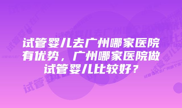 试管婴儿去广州哪家医院有优势，广州哪家医院做试管婴儿比较好？