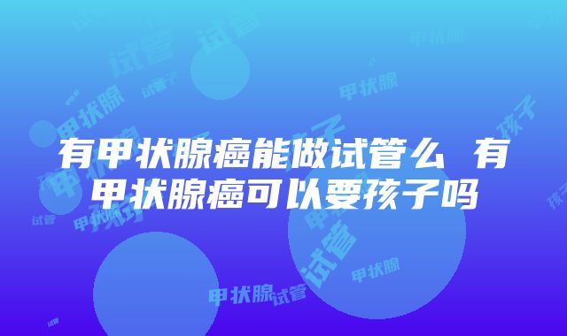 有甲状腺癌能做试管么 有甲状腺癌可以要孩子吗