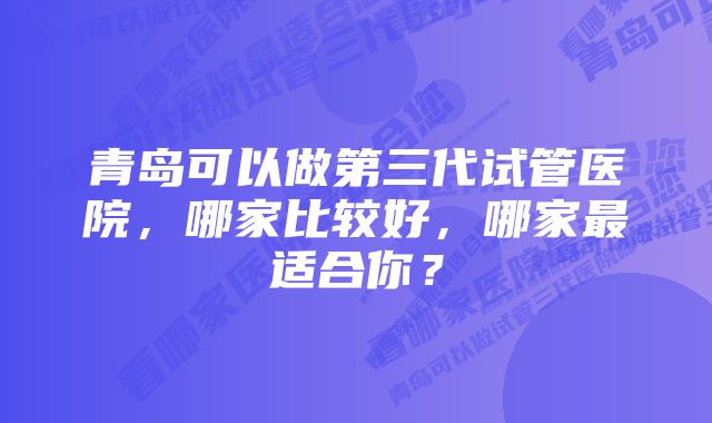 青岛可以做第三代试管医院，哪家比较好，哪家最适合你？