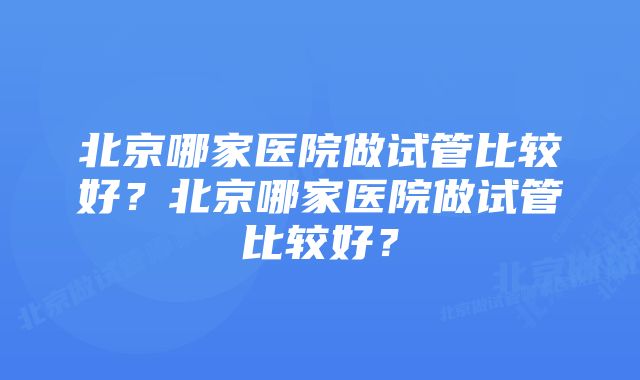 北京哪家医院做试管比较好？北京哪家医院做试管比较好？