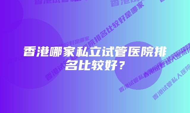 香港哪家私立试管医院排名比较好？