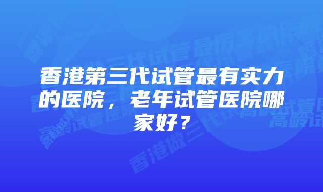 香港第三代试管最有实力的医院，老年试管医院哪家好？