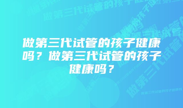 做第三代试管的孩子健康吗？做第三代试管的孩子健康吗？