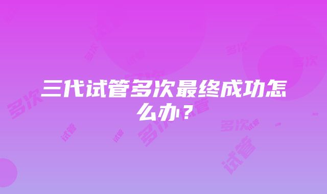 三代试管多次最终成功怎么办？