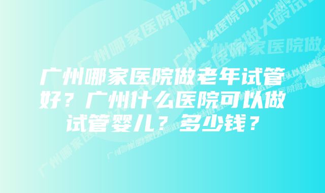 广州哪家医院做老年试管好？广州什么医院可以做试管婴儿？多少钱？