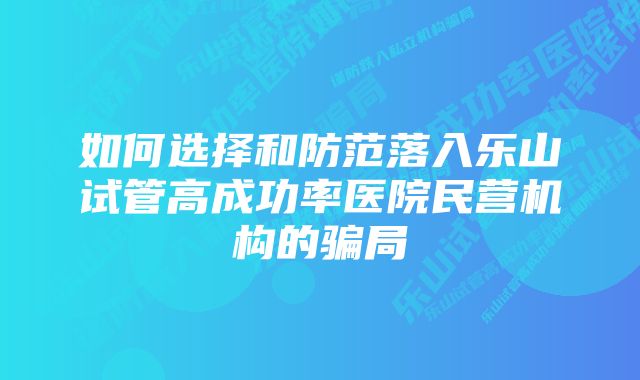 如何选择和防范落入乐山试管高成功率医院民营机构的骗局