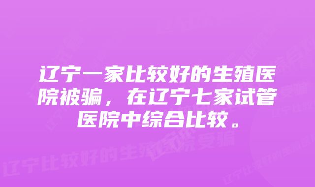 辽宁一家比较好的生殖医院被骗，在辽宁七家试管医院中综合比较。