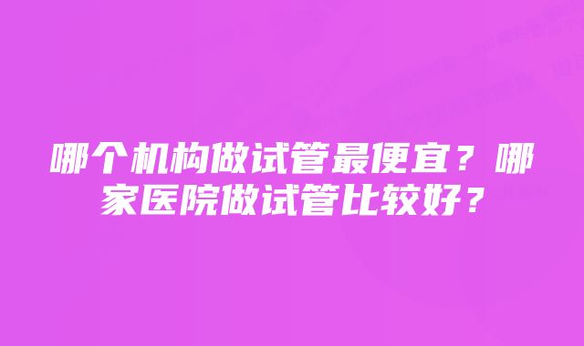 哪个机构做试管最便宜？哪家医院做试管比较好？