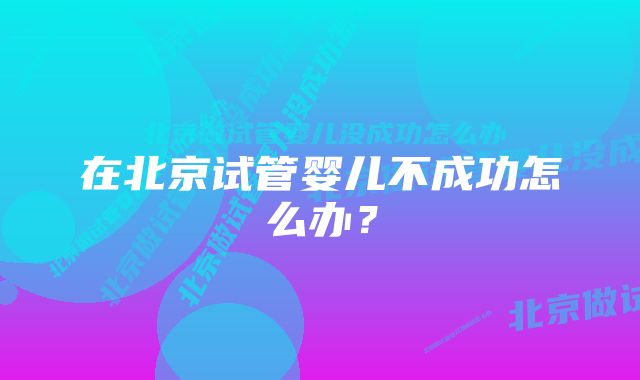 在北京试管婴儿不成功怎么办？