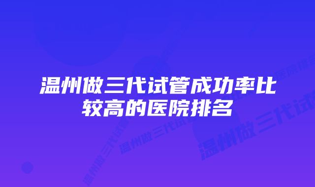 温州做三代试管成功率比较高的医院排名