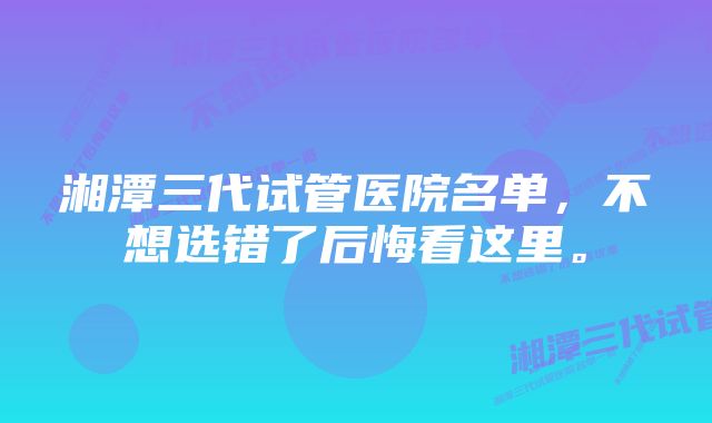 湘潭三代试管医院名单，不想选错了后悔看这里。