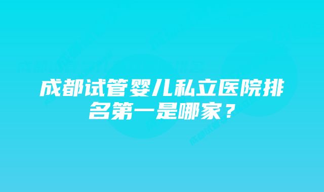 成都试管婴儿私立医院排名第一是哪家？