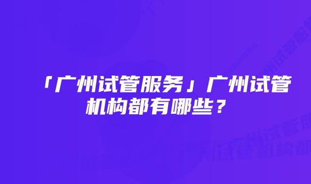 「广州试管服务」广州试管机构都有哪些？