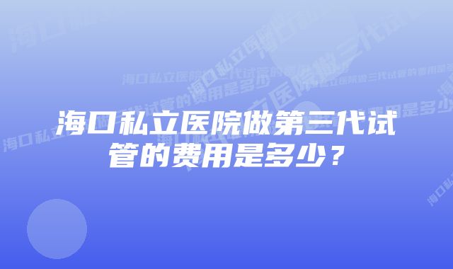 海口私立医院做第三代试管的费用是多少？