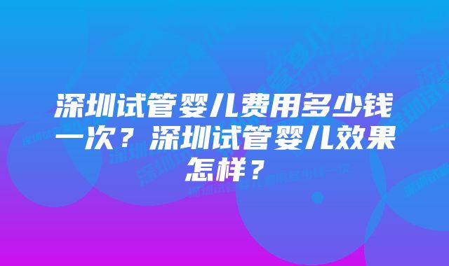 深圳试管婴儿费用多少钱一次？深圳试管婴儿效果怎样？