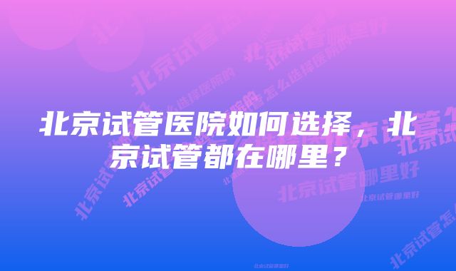 北京试管医院如何选择，北京试管都在哪里？