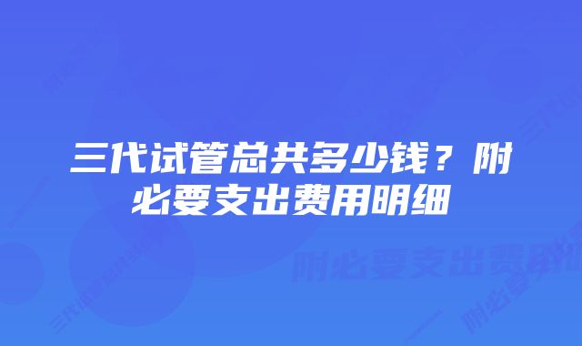 三代试管总共多少钱？附必要支出费用明细