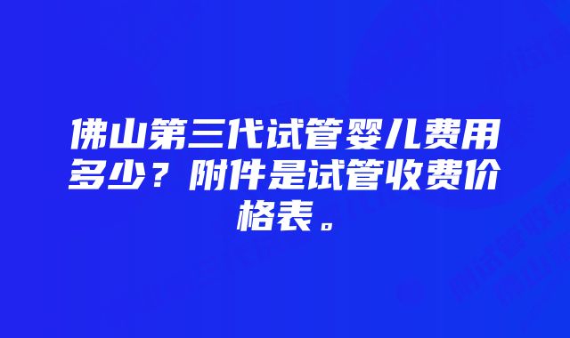 佛山第三代试管婴儿费用多少？附件是试管收费价格表。