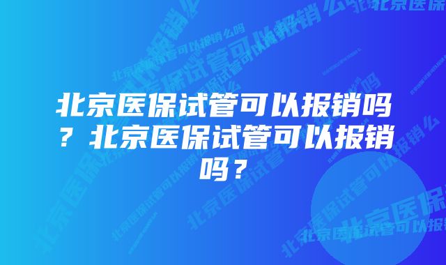 北京医保试管可以报销吗？北京医保试管可以报销吗？