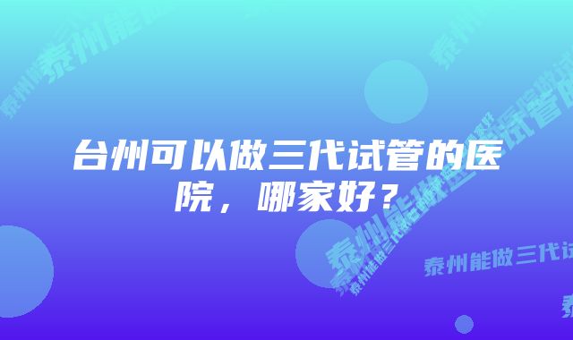 台州可以做三代试管的医院，哪家好？