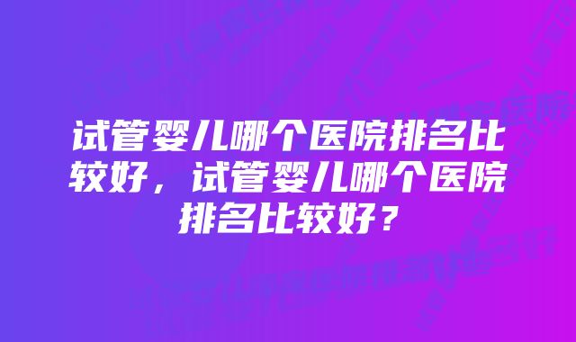 试管婴儿哪个医院排名比较好，试管婴儿哪个医院排名比较好？