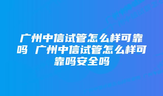 广州中信试管怎么样可靠吗 广州中信试管怎么样可靠吗安全吗