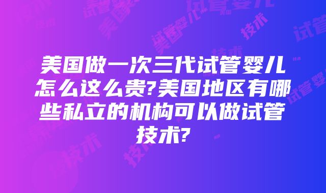 美国做一次三代试管婴儿怎么这么贵?美国地区有哪些私立的机构可以做试管技术?