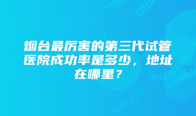 烟台最厉害的第三代试管医院成功率是多少，地址在哪里？