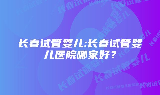 长春试管婴儿:长春试管婴儿医院哪家好？