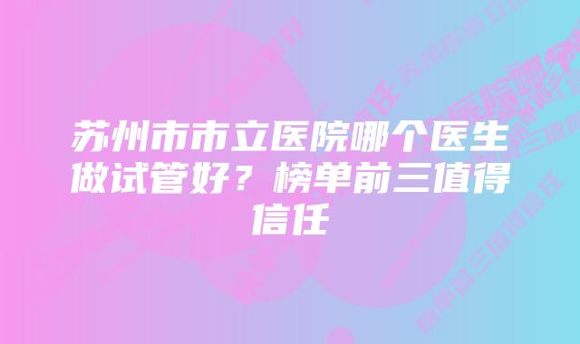 苏州市市立医院哪个医生做试管好？榜单前三值得信任