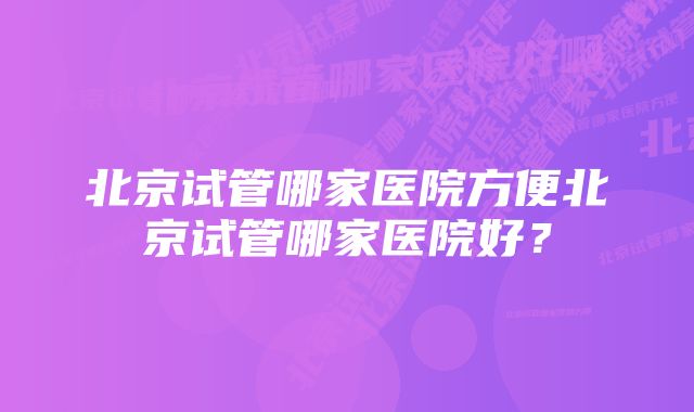 北京试管哪家医院方便北京试管哪家医院好？