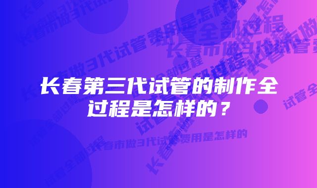 长春第三代试管的制作全过程是怎样的？