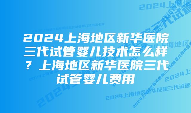 2024上海地区新华医院三代试管婴儿技术怎么样？上海地区新华医院三代试管婴儿费用