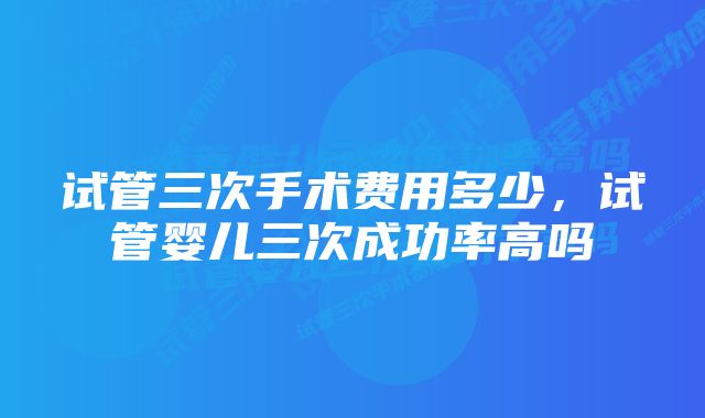 试管三次手术费用多少，试管婴儿三次成功率高吗