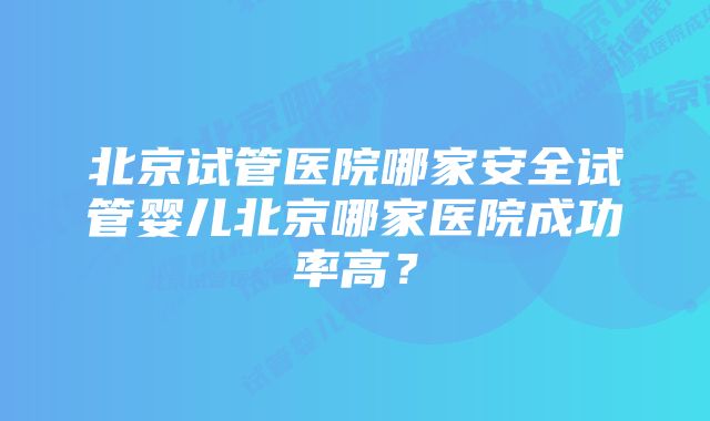 北京试管医院哪家安全试管婴儿北京哪家医院成功率高？