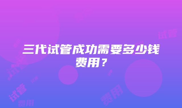 三代试管成功需要多少钱费用？