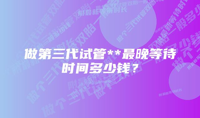 做第三代试管**最晚等待时间多少钱？