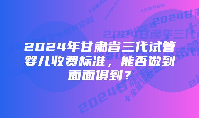 2024年甘肃省三代试管婴儿收费标准，能否做到面面俱到？