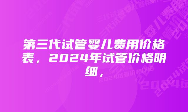 第三代试管婴儿费用价格表，2024年试管价格明细，